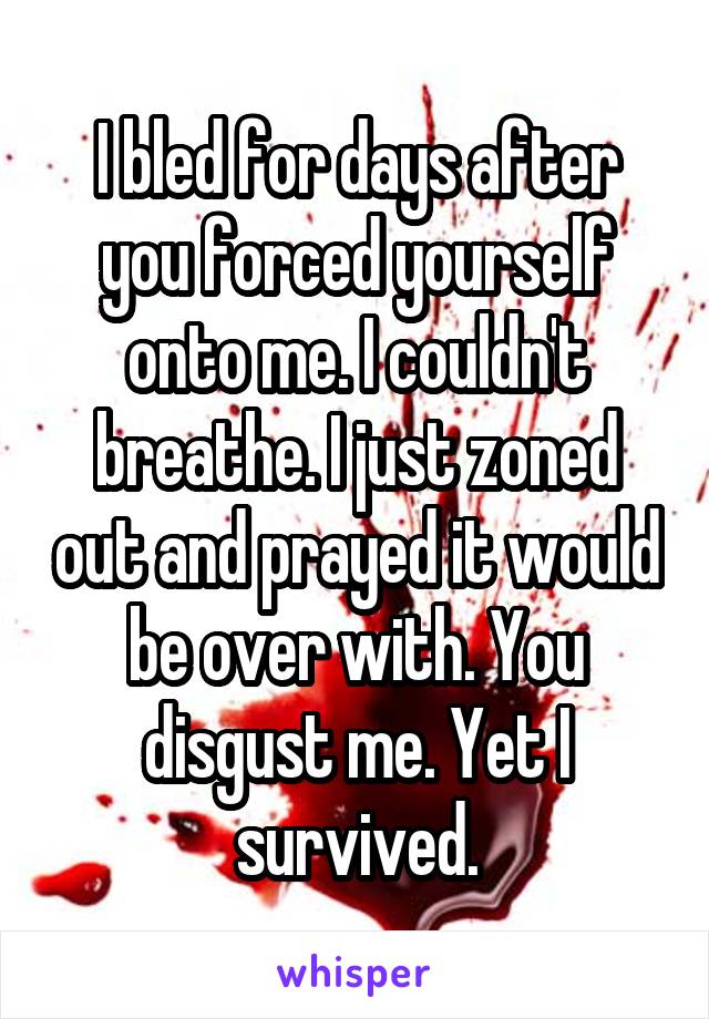 I bled for days after you forced yourself onto me. I couldn't breathe. I just zoned out and prayed it would be over with. You disgust me. Yet I survived.