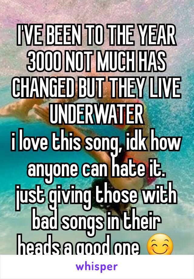 I'VE BEEN TO THE YEAR 3000 NOT MUCH HAS CHANGED BUT THEY LIVE UNDERWATER
i love this song, idk how anyone can hate it. just giving those with bad songs in their heads a good one 😊