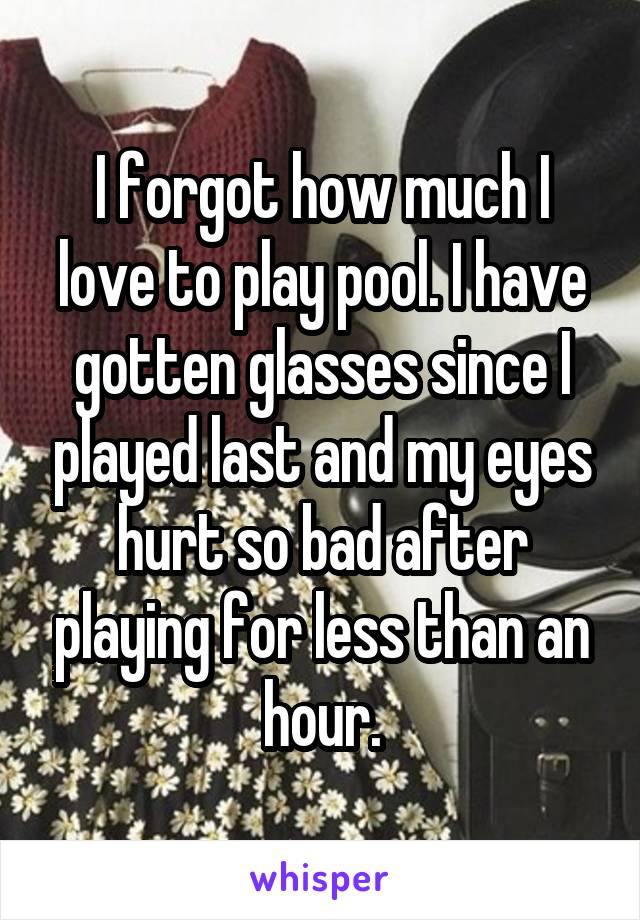 I forgot how much I love to play pool. I have gotten glasses since I played last and my eyes hurt so bad after playing for less than an hour.