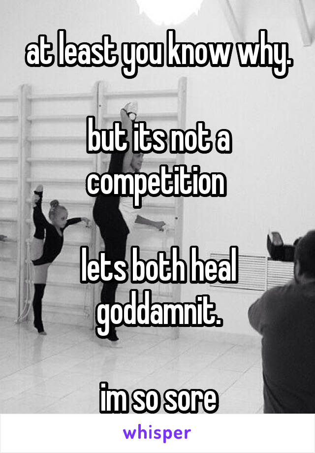 at least you know why.

but its not a competition 

lets both heal goddamnit.

im so sore