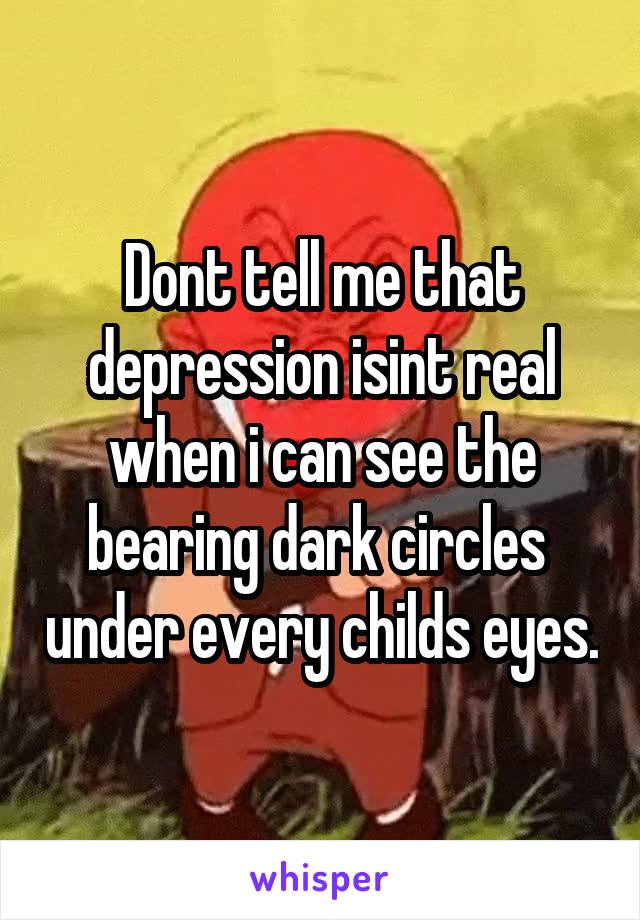 Dont tell me that depression isint real when i can see the bearing dark circles  under every childs eyes.