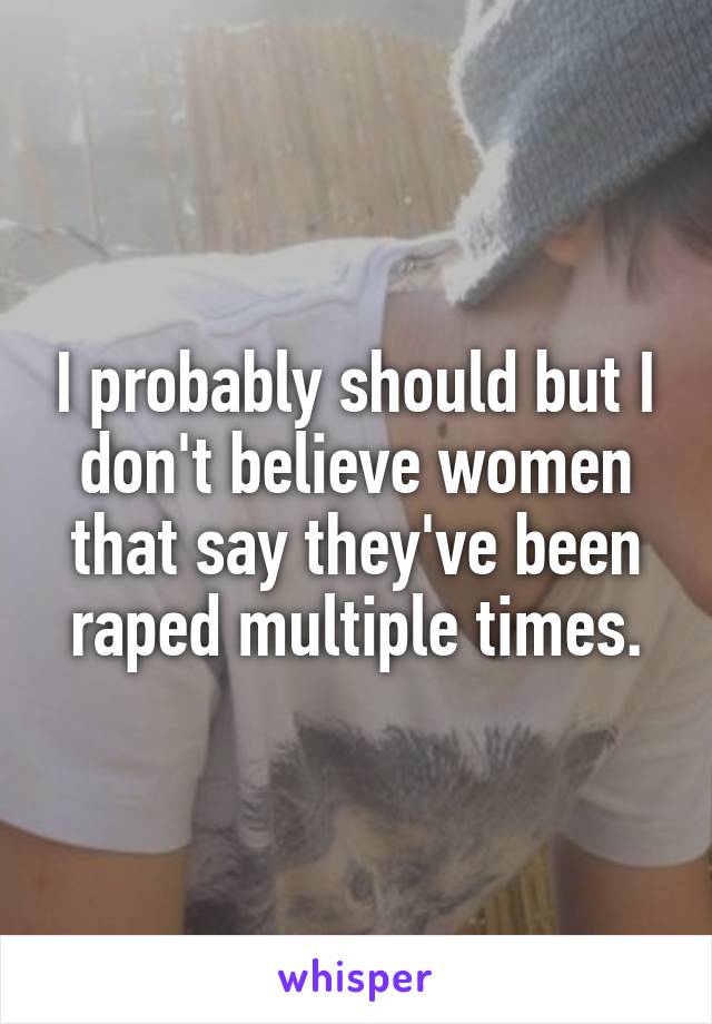 I probably should but I don't believe women that say they've been raped multiple times.