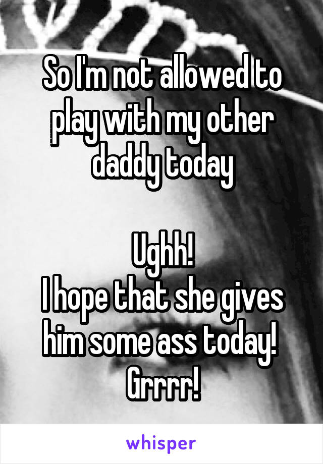 So I'm not allowed to play with my other daddy today

Ughh!
I hope that she gives him some ass today! 
Grrrr!