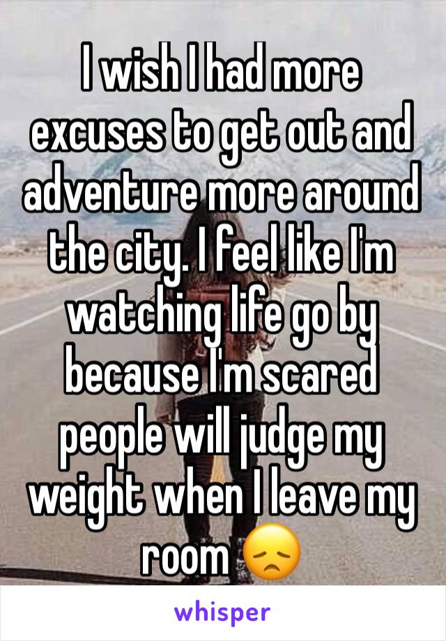 I wish I had more excuses to get out and adventure more around the city. I feel like I'm watching life go by because I'm scared people will judge my weight when I leave my room 😞