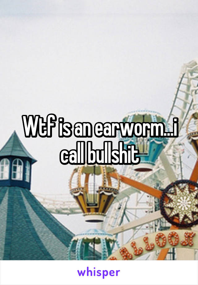Wtf is an earworm...i call bullshit