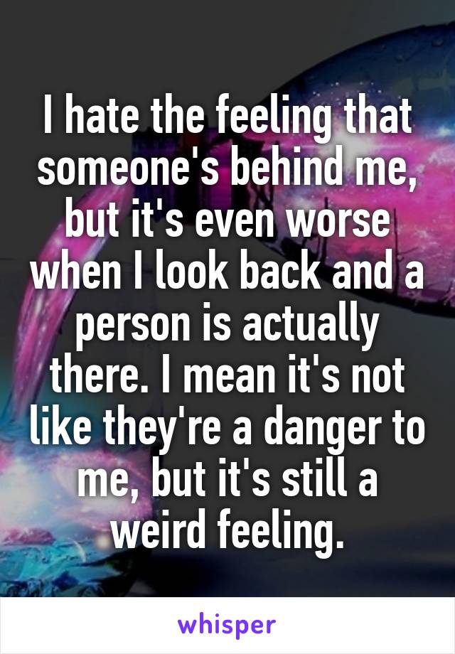 I hate the feeling that someone's behind me, but it's even worse when I look back and a person is actually there. I mean it's not like they're a danger to me, but it's still a weird feeling.