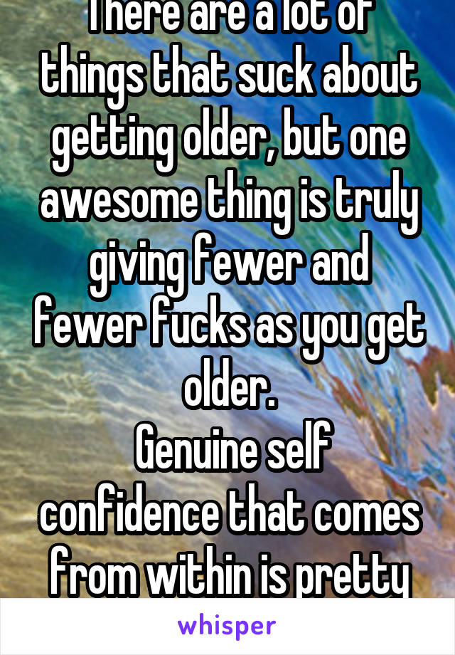 There are a lot of things that suck about getting older, but one awesome thing is truly giving fewer and fewer fucks as you get older.
 Genuine self confidence that comes from within is pretty sweet.