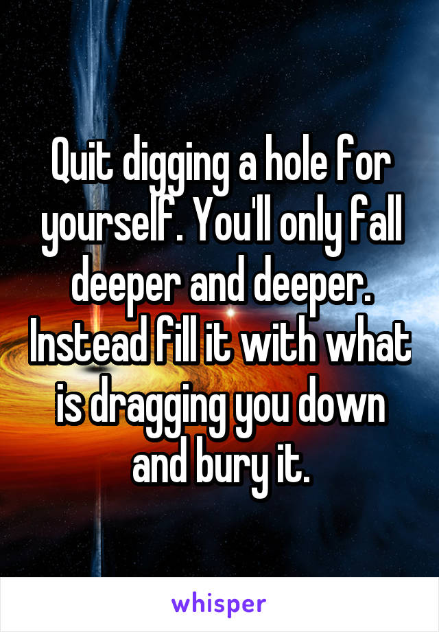 Quit digging a hole for yourself. You'll only fall deeper and deeper. Instead fill it with what is dragging you down and bury it.