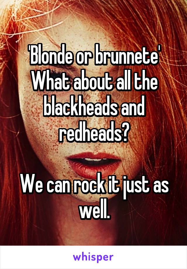 'Blonde or brunnete'
What about all the blackheads and redheads?

We can rock it just as well.