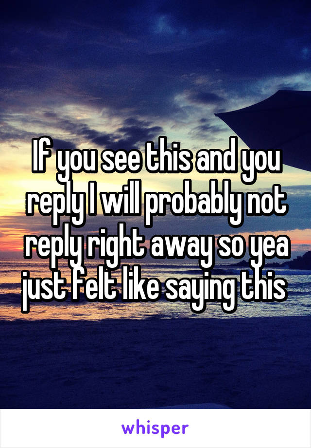 If you see this and you reply I will probably not reply right away so yea just felt like saying this 