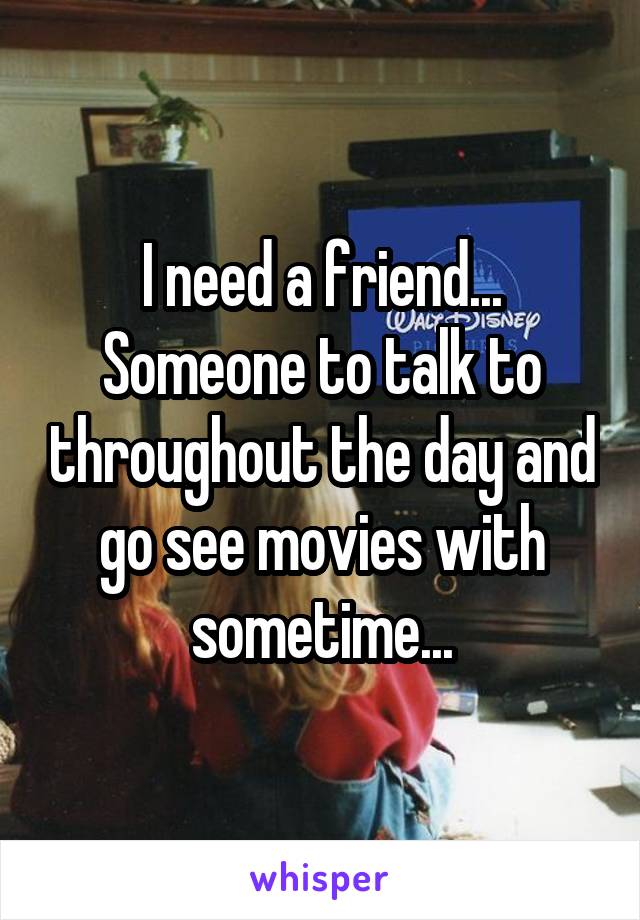 I need a friend...
Someone to talk to throughout the day and go see movies with sometime...