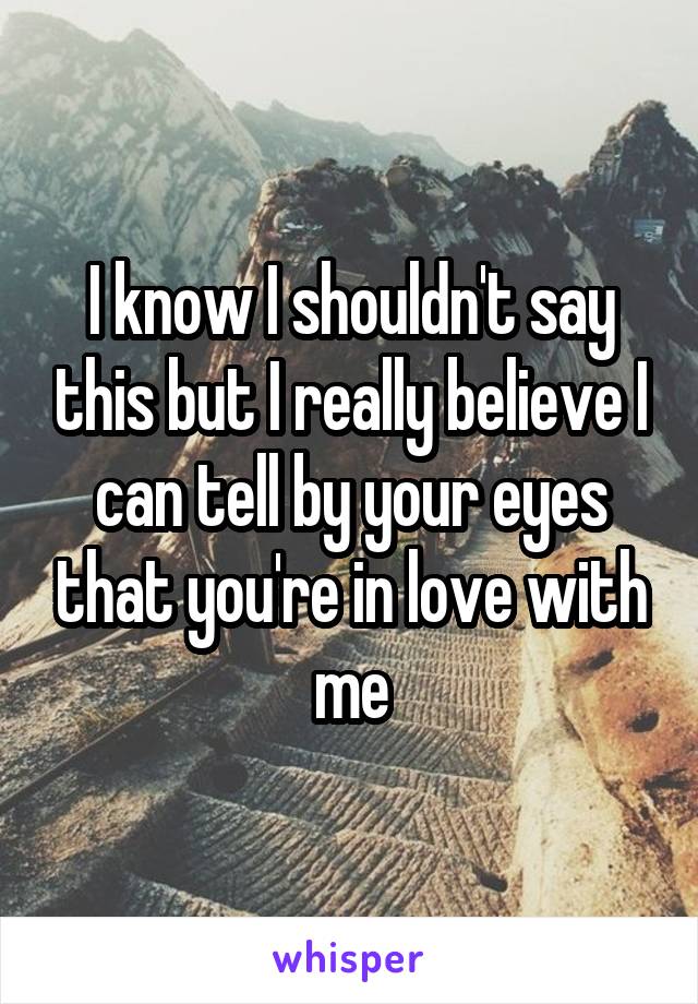 I know I shouldn't say this but I really believe I can tell by your eyes that you're in love with me