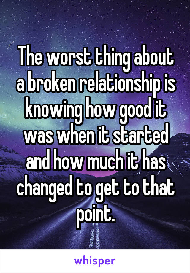 The worst thing about a broken relationship is knowing how good it was when it started and how much it has changed to get to that point.