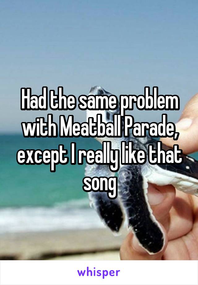 Had the same problem with Meatball Parade, except I really like that song