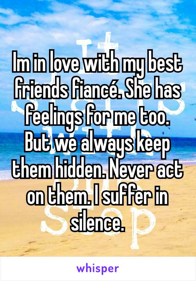 Im in love with my best friends fiancé. She has feelings for me too. But we always keep them hidden. Never act on them. I suffer in silence.