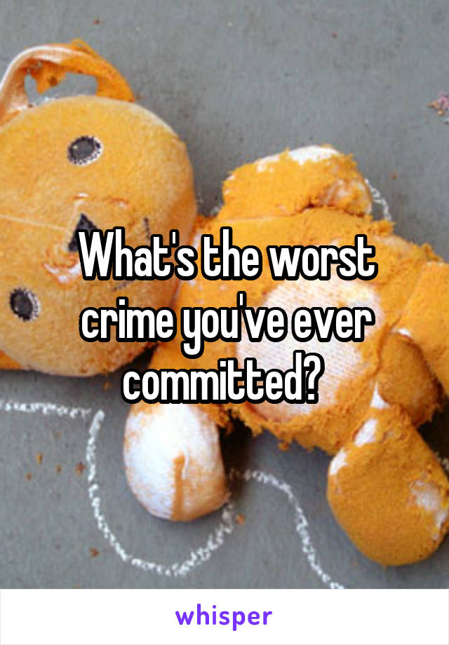 What's the worst crime you've ever committed? 