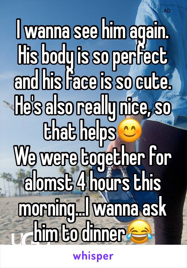 I wanna see him again. His body is so perfect and his face is so cute. 
He's also really nice, so that helps😊
We were together for alomst 4 hours this morning...I wanna ask him to dinner😂