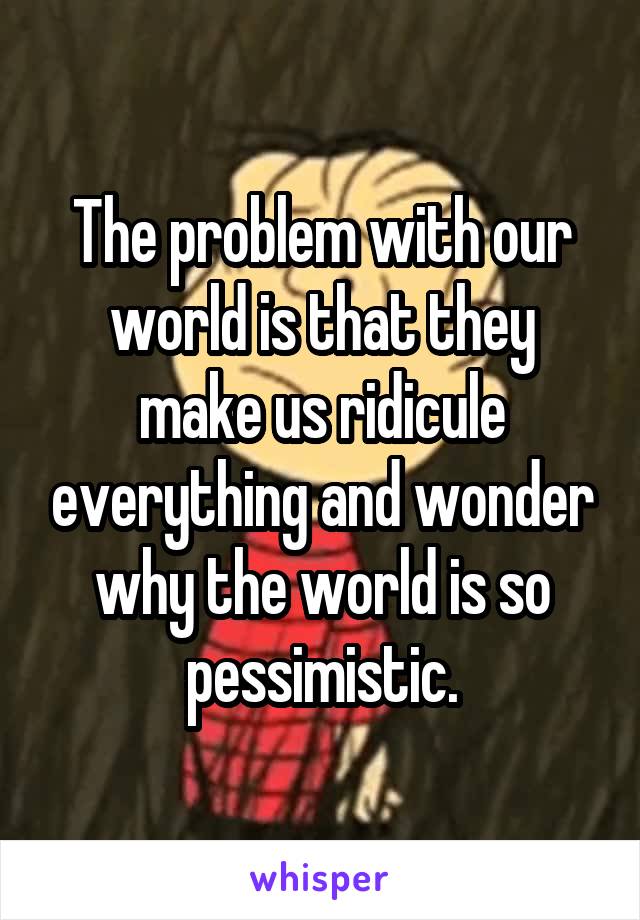 The problem with our world is that they make us ridicule everything and wonder why the world is so pessimistic.