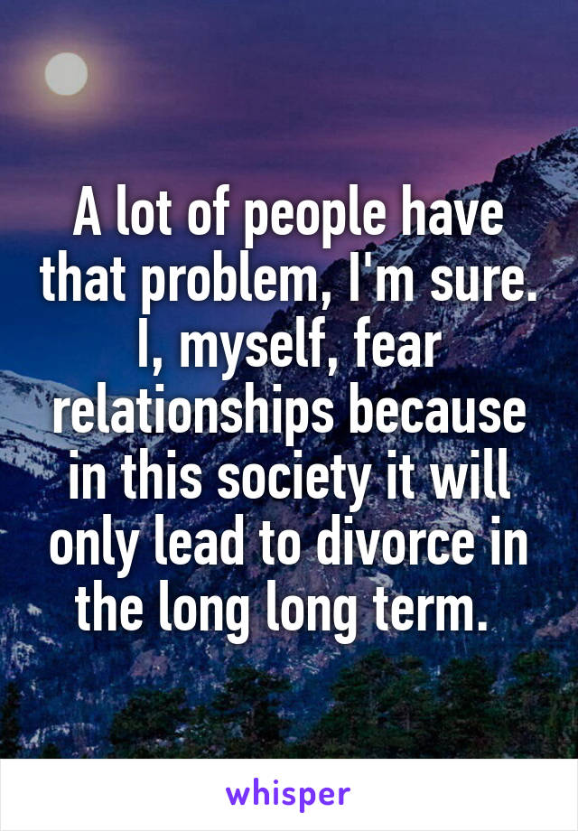 A lot of people have that problem, I'm sure. I, myself, fear relationships because in this society it will only lead to divorce in the long long term. 