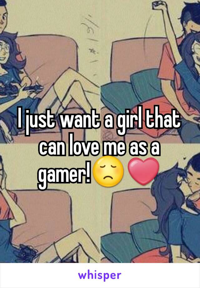 I just want a girl that can love me as a gamer!😞❤