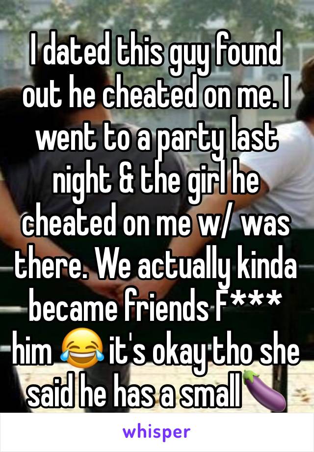 I dated this guy found out he cheated on me. I went to a party last night & the girl he cheated on me w/ was there. We actually kinda became friends F*** him 😂 it's okay tho she said he has a small🍆