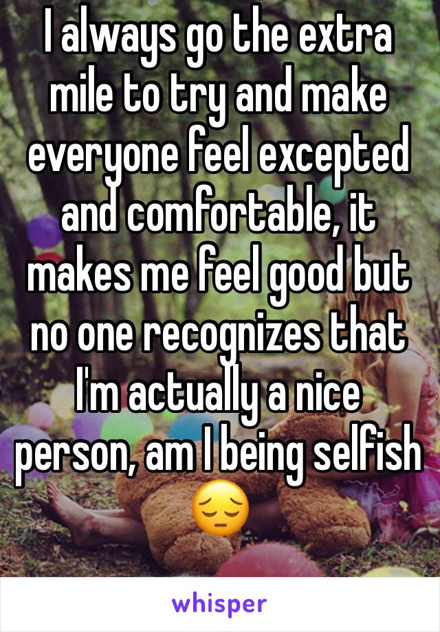 I always go the extra mile to try and make everyone feel excepted and comfortable, it makes me feel good but no one recognizes that I'm actually a nice person, am I being selfish 😔