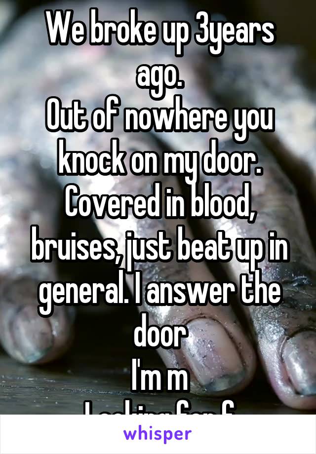 We broke up 3years ago.
Out of nowhere you knock on my door. Covered in blood, bruises, just beat up in general. I answer the door
I'm m
Looking for f