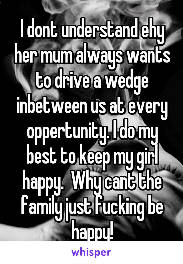 I dont understand ehy her mum always wants to drive a wedge inbetween us at every oppertunity. I do my best to keep my girl happy.  Why cant the family just fucking be happy!