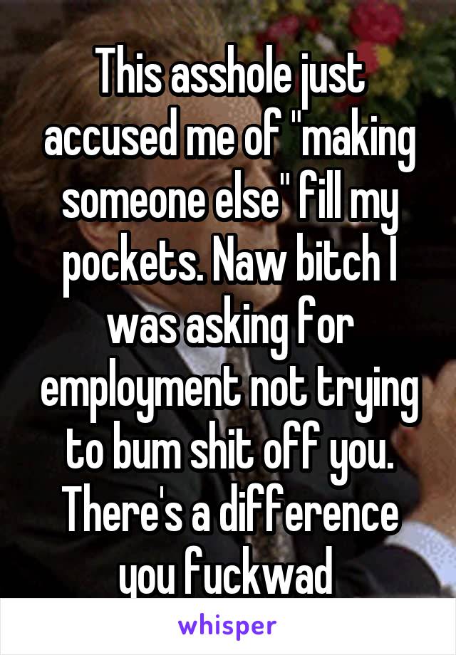 This asshole just accused me of "making someone else" fill my pockets. Naw bitch I was asking for employment not trying to bum shit off you. There's a difference you fuckwad 