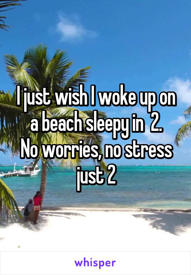 I just wish I woke up on a beach sleepy in  2.
No worries, no stress just 2