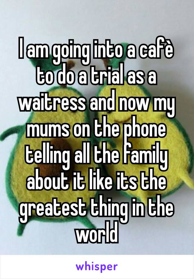 I am going into a cafè to do a trial as a waitress and now my mums on the phone telling all the family about it like its the greatest thing in the world