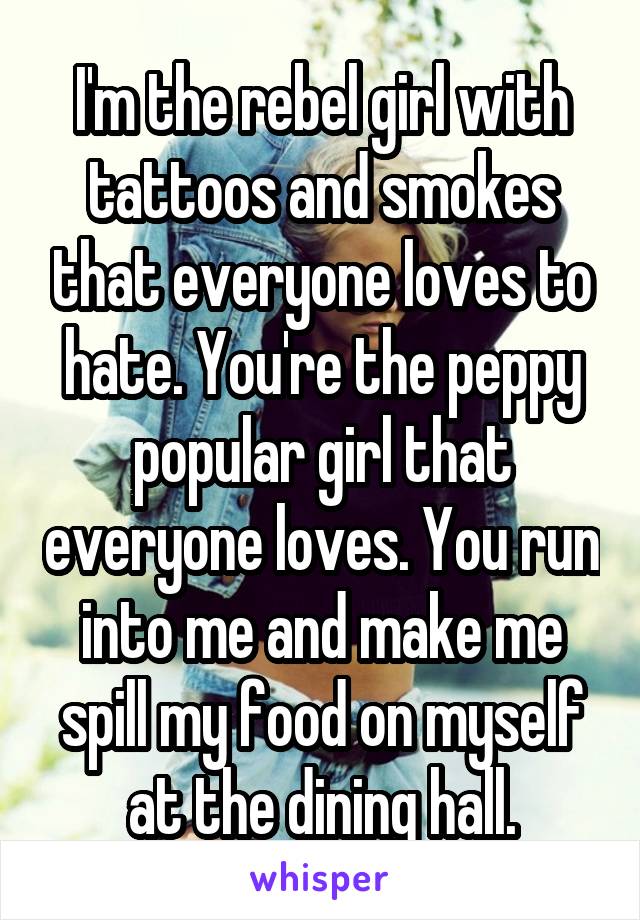 I'm the rebel girl with tattoos and smokes that everyone loves to hate. You're the peppy popular girl that everyone loves. You run into me and make me spill my food on myself at the dining hall.