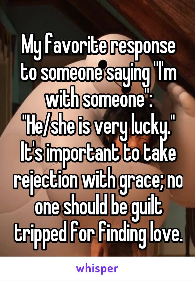 My favorite response to someone saying "I'm with someone":
"He/she is very lucky."
It's important to take rejection with grace; no one should be guilt tripped for finding love.