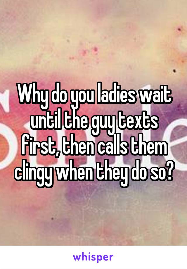 Why do you ladies wait until the guy texts first, then calls them clingy when they do so?