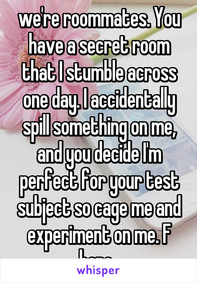 we're roommates. You have a secret room that I stumble across one day. I accidentally spill something on me, and you decide I'm perfect for your test subject so cage me and experiment on me. F here. 