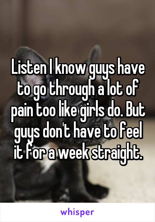 Listen I know guys have to go through a lot of pain too like girls do. But guys don't have to feel it for a week straight.