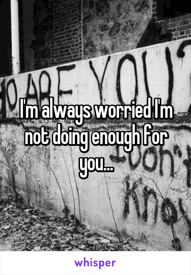 I'm always worried I'm not doing enough for you...