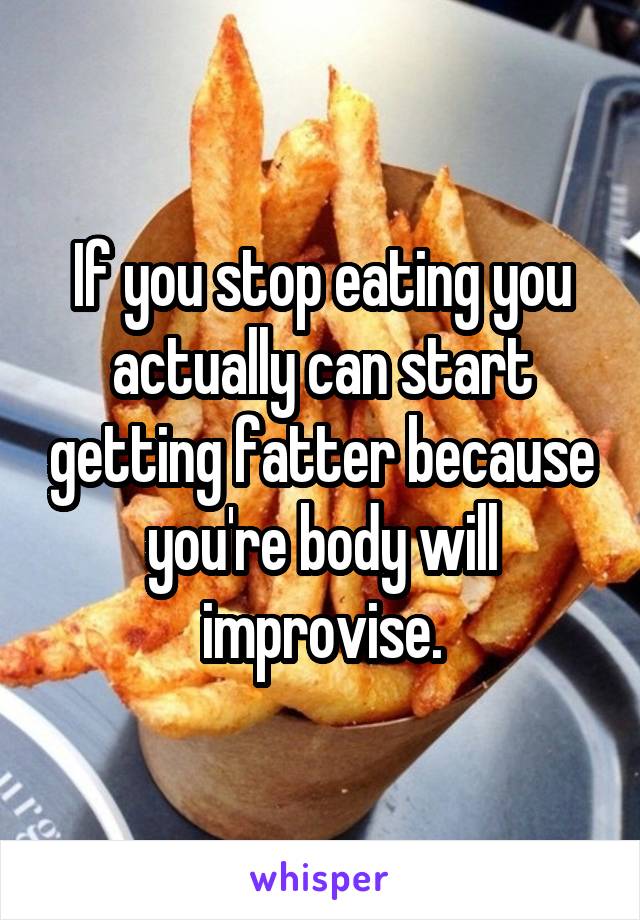 If you stop eating you actually can start getting fatter because you're body will improvise.