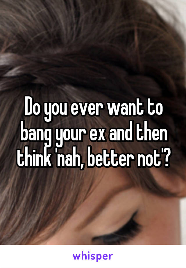 Do you ever want to bang your ex and then think 'nah, better not'?