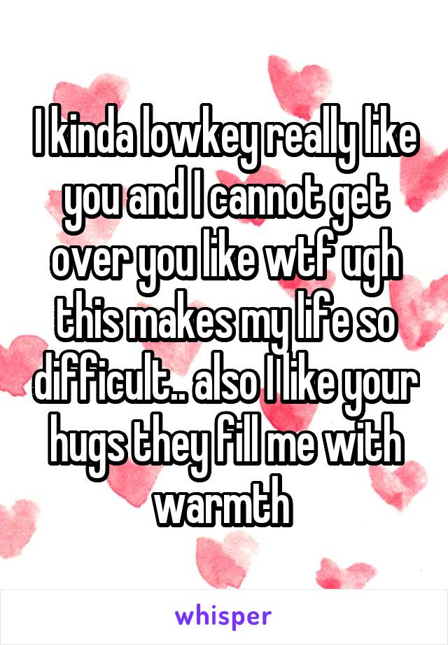 I kinda lowkey really like you and I cannot get over you like wtf ugh this makes my life so difficult.. also I like your hugs they fill me with warmth 