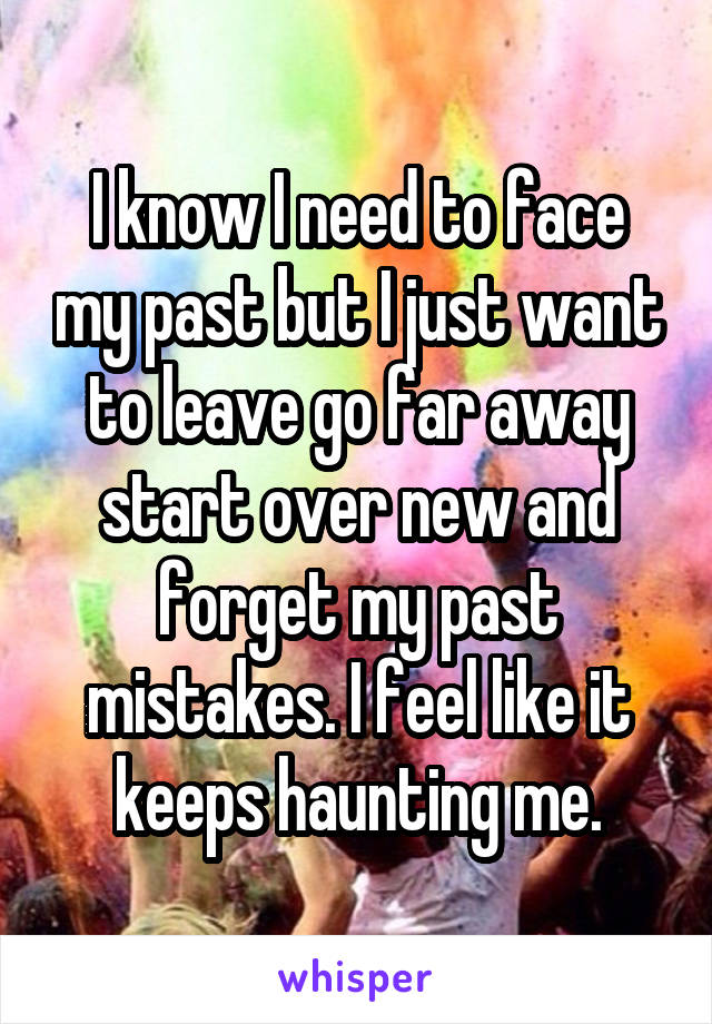 I know I need to face my past but I just want to leave go far away start over new and forget my past mistakes. I feel like it keeps haunting me.