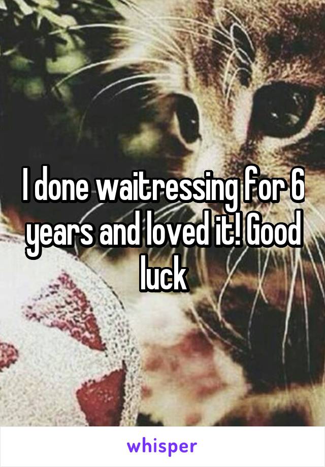 I done waitressing for 6 years and loved it! Good luck