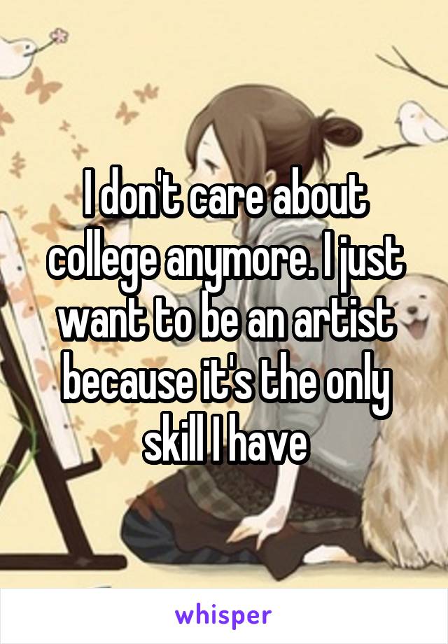 I don't care about college anymore. I just want to be an artist because it's the only skill I have