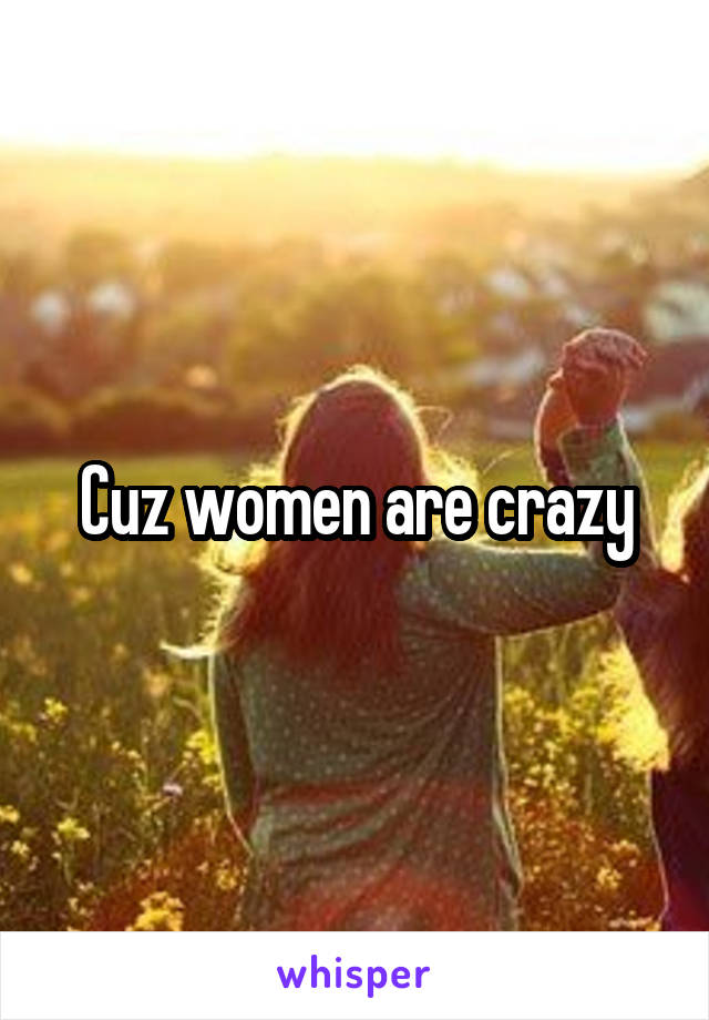 Cuz women are crazy