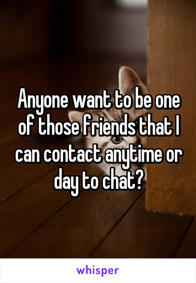 Anyone want to be one of those friends that I can contact anytime or day to chat?