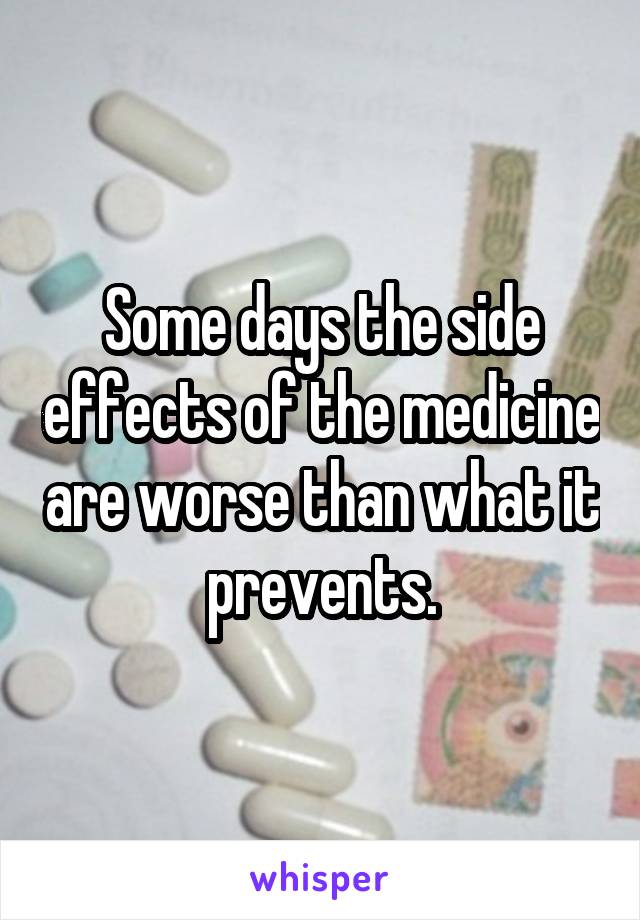 Some days the side effects of the medicine are worse than what it prevents.