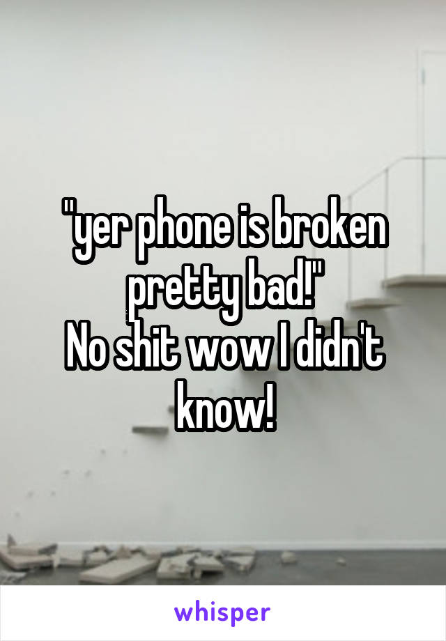 "yer phone is broken pretty bad!"
No shit wow I didn't know!