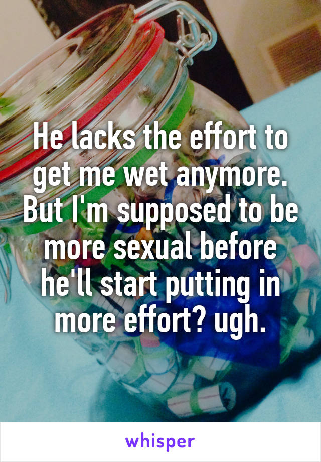 He lacks the effort to get me wet anymore. But I'm supposed to be more sexual before he'll start putting in more effort? ugh.