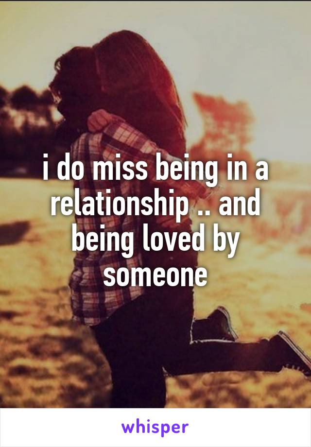 i do miss being in a relationship .. and being loved by someone