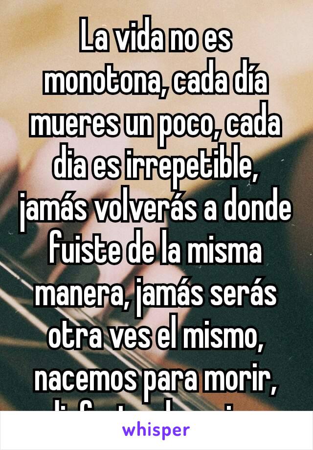 La vida no es monotona, cada día mueres un poco, cada dia es irrepetible, jamás volverás a donde fuiste de la misma manera, jamás serás otra ves el mismo, nacemos para morir, disfruta el camino.